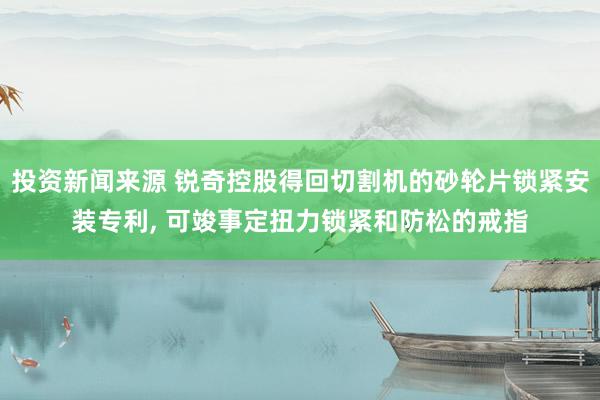 投资新闻来源 锐奇控股得回切割机的砂轮片锁紧安装专利, 可竣事定扭力锁紧和防松的戒指