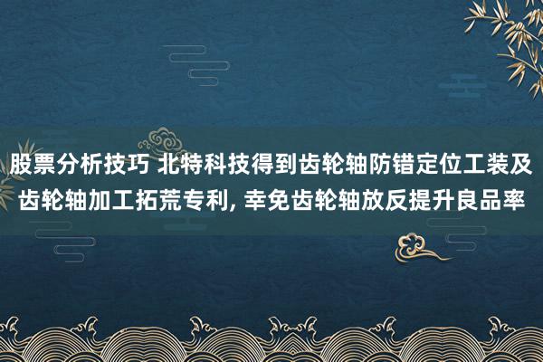 股票分析技巧 北特科技得到齿轮轴防错定位工装及齿轮轴加工拓荒专利, 幸免齿轮轴放反提升良品率