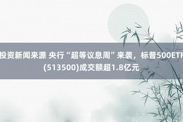 投资新闻来源 央行“超等议息周”来袭，标普500ETF(513500)成交额超1.8亿元