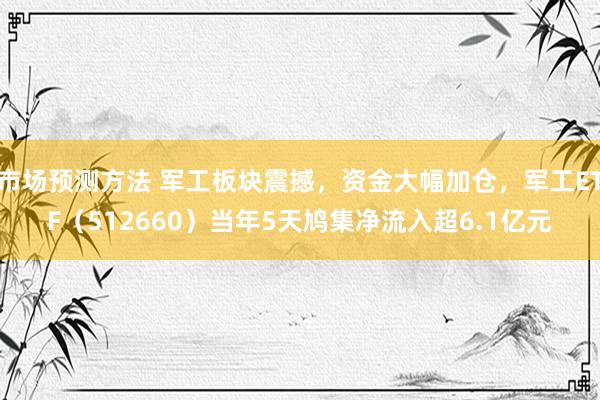 市场预测方法 军工板块震撼，资金大幅加仓，军工ETF（512660）当年5天鸠集净流入超6.1亿元