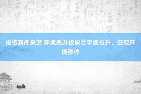 投资新闻来源 环境惩办板块合手续拉升，旺能环境涨停