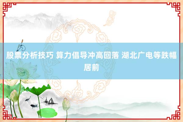 股票分析技巧 算力倡导冲高回落 湖北广电等跌幅居前